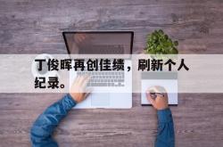 半岛体育-丁俊晖再创佳绩，刷新个人纪录。