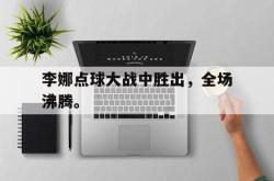 半岛体育-李娜点球大战中胜出，全场沸腾。