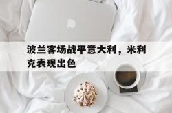 半岛体育官网-波兰客场战平意大利，米利克表现出色