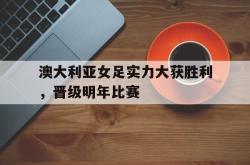 半岛体育官网-澳大利亚女足实力大获胜利，晋级明年比赛