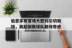 半岛体育APP-伯恩茅斯客场大胜科尔切斯特，英超倒数球队期待奇迹