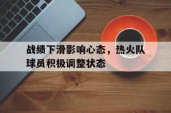半岛体育APP-战绩下滑影响心态，热火队球员积极调整状态