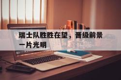半岛体育APP-瑞士队胜胜在望，晋级前景一片光明