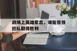半岛体育APP-战场上英雄辈出，谁能带领团队取得胜利