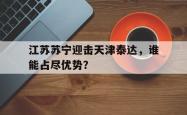 半岛体育官网-江苏苏宁迎击天津泰达，谁能占尽优势？