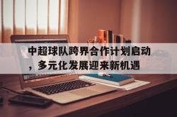 半岛体育-中超球队跨界合作计划启动，多元化发展迎来新机遇