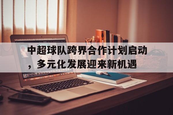 中超球队跨界合作计划启动，多元化发展迎来新机遇